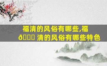 福清的风俗有哪些,福 🐎 清的风俗有哪些特色